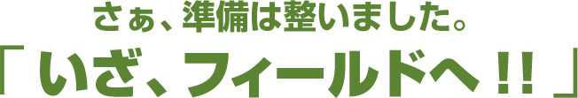 さぁ、準備は整いました。「いざ、フィールドへ!!」